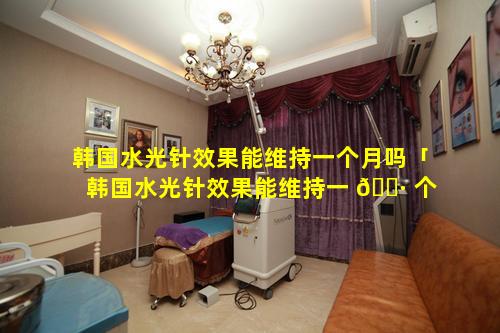 韩国水光针效果能维持一个月吗「韩国水光针效果能维持一 🌷 个月吗多少钱」